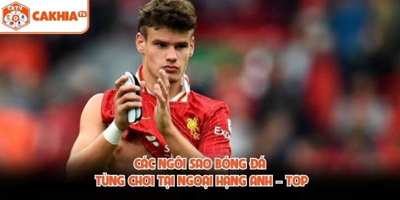 Các Ngôi Sao Bóng Đá Từng Chơi Tại Ngoại Hạng Anh – Top